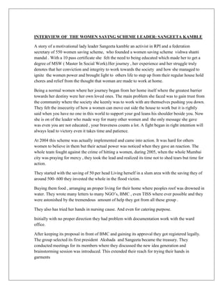 INTERVIEW OF THE WOMEN SAVING SCHEME LEADER: SANGEETA KAMBLE
A story of a motivational lady leader Sangeeta kamble an activist in RPI and a federation
secretary of 550 women saving scheme, who founded a women saving scheme vishwa shanti
mandal . With a 10 pass certificate she felt the need to being educated which made her to get a
degree of MSW ( Master In Social Work).Her journey , her experience and her struggle truly
denotes that her conviction and integrity to work towards the society and how she managed to
ignite the women power and brought light to others life to step up from their regular house hold
chores and relief from the thought that woman are made to work at home.
Being a normal women where her journey began from her home itself where the greatest barrier
towards her destiny were her own loved ones. The main problem she faced was to gain trust from
the community where the society she keenly was to work with are themselves pushing you down.
They felt the insecurity of how a women can move out side the house to work but it is rightly
said when you have no one in this world to support your god leans his shoulder beside you. Now
she is on of the leader who made way for many other women and the only message she gave
was even you are not educated , your braveness counts a lot. A fight began in right intention will
always lead to victory even it takes time and patience.
At 2004 this scheme was actually implemented and came into action. It was hard for others
women to believe in them but their actual power was noticed when they gave an reaction. The
whole team fought against the crime of hitting a women, during 2005, when the whole Mumbai
city was praying for mercy , they took the lead and realized its time not to shed tears but time for
action.
They started with the saving of 50 per head Living herself in a slum area with the saving they of
around 500- 600 they invested the whole in the flood victim.
Buying them food , arranging an proper living for their home where peoples roof was drowned in
water. They wrote many letters to many NGO‟s, BMC , even TISS where ever possible and they
were astonished by the tremendous amount of help they got from all these group .
They also has tried her hands in nursing cause. And even for catering purpose.
Initially with no proper direction they had problem with documentation work with the ward
office.
After keeping its proposal in front of BMC and gaining its approval they got registered legally.
The group selected its first president Akshada and Sangeeta became the treasury. They
conducted meetings for its members where they discussed the new idea generation and
brainstorming session was introduced. This extended their reach for trying their hands in
garments
 