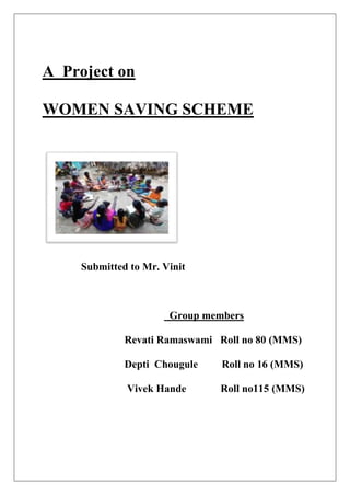 A Project on
WOMEN SAVING SCHEME
Submitted to Mr. Vinit
Group members
Revati Ramaswami Roll no 80 (MMS)
Depti Chougule Roll no 16 (MMS)
Vivek Hande Roll no115 (MMS)
 