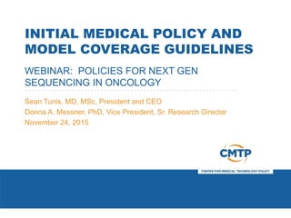 INITIAL MEDICAL POLICY AND
MODEL COVERAGE GUIDELINES
WEBINAR: POLICIES FOR NEXT GEN
SEQUENCING IN ONCOLOGY
Sean Tunis, MD, MSc, President and CEO
Donna A. Messner, PhD, Vice President, Sr. Research Director
November 24, 2015
 