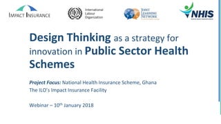 Design Thinking as a strategy for
innovation in Public Sector Health
Schemes
Project Focus: National Health Insurance Scheme, Ghana
The ILO’s Impact Insurance Facility
Webinar – 10th January 2018
 