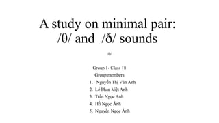 A study on minimal pair:
/θ/ and /ð/ sounds
Group 1- Class 18
Group members
1. Nguyễn Thị Vân Anh
2. Lê Phan Việt Anh
3. Trần Ngọc Anh
4. Hồ Ngọc Ánh
5. Nguyễn Ngọc Ánh
/θ/
 