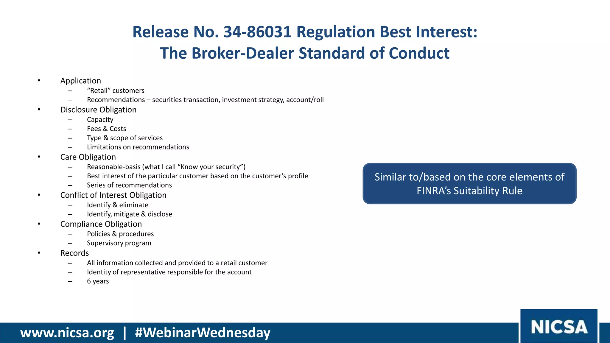 www.nicsa.org | #WebinarWednesday
Release No. 34-86031 Regulation Best Interest:
The Broker-Dealer Standard of Conduct
• Application
– “Retail” customers
– Recommendations – securities transaction, investment strategy, account/roll
• Disclosure Obligation
– Capacity
– Fees & Costs
– Type & scope of services
– Limitations on recommendations
• Care Obligation
– Reasonable-basis (what I call “Know your security”)
– Best interest of the particular customer based on the customer’s profile
– Series of recommendations
• Conflict of Interest Obligation
– Identify & eliminate
– Identify, mitigate & disclose
• Compliance Obligation
– Policies & procedures
– Supervisory program
• Records
– All information collected and provided to a retail customer
– Identity of representative responsible for the account
– 6 years
Similar to/based on the core elements of
FINRA’s Suitability Rule
 