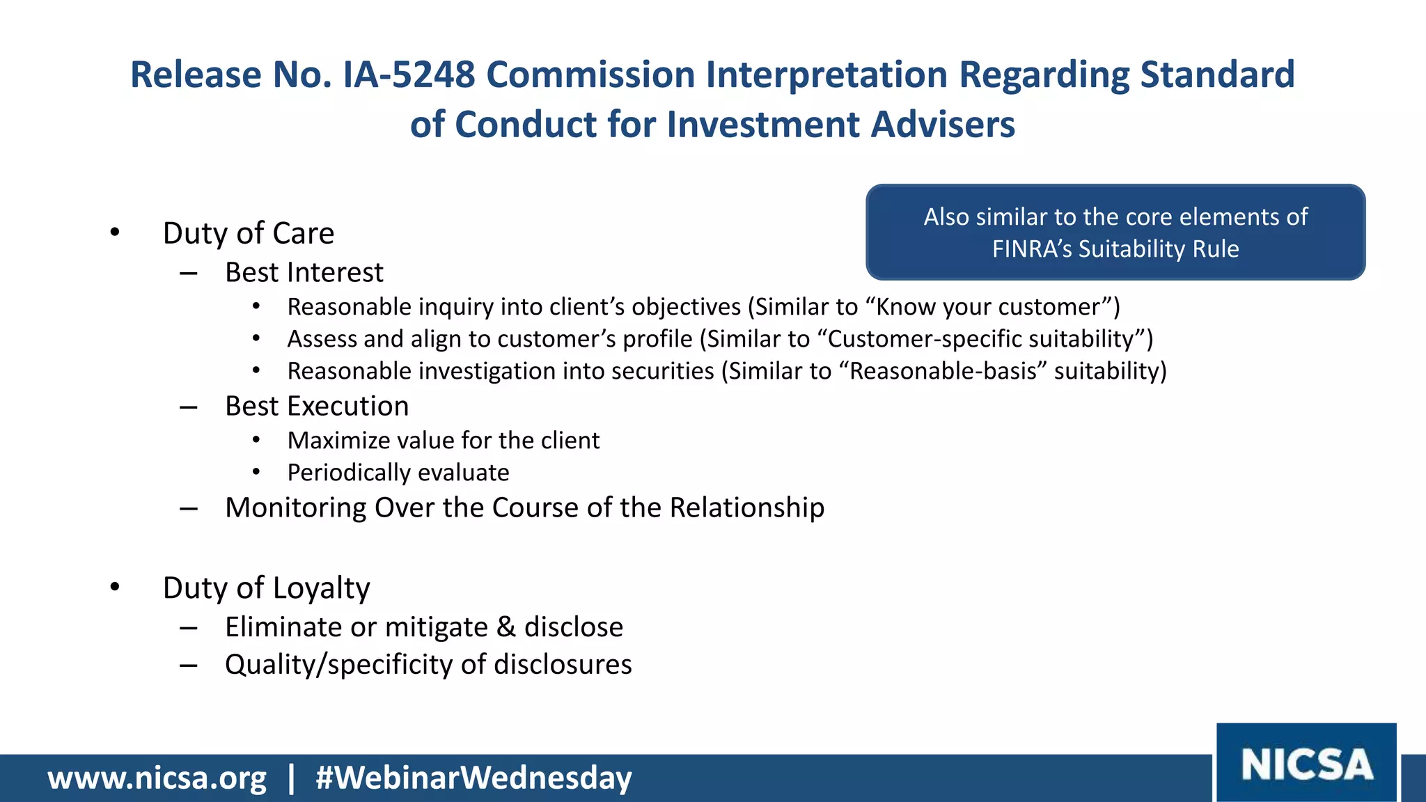 www.nicsa.org | #WebinarWednesday
Release No. IA-5248 Commission Interpretation Regarding Standard
of Conduct for Investment Advisers
• Duty of Care
– Best Interest
• Reasonable inquiry into client’s objectives (Similar to “Know your customer”)
• Assess and align to customer’s profile (Similar to “Customer-specific suitability”)
• Reasonable investigation into securities (Similar to “Reasonable-basis” suitability)
– Best Execution
• Maximize value for the client
• Periodically evaluate
– Monitoring Over the Course of the Relationship
• Duty of Loyalty
– Eliminate or mitigate & disclose
– Quality/specificity of disclosures
Also similar to the core elements of
FINRA’s Suitability Rule
 
