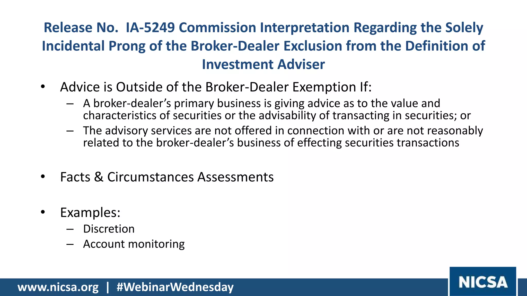 www.nicsa.org | #WebinarWednesday
Release No. IA-5249 Commission Interpretation Regarding the Solely
Incidental Prong of the Broker-Dealer Exclusion from the Definition of
Investment Adviser
• Advice is Outside of the Broker-Dealer Exemption If:
– A broker-dealer’s primary business is giving advice as to the value and
characteristics of securities or the advisability of transacting in securities; or
– The advisory services are not offered in connection with or are not reasonably
related to the broker-dealer’s business of effecting securities transactions
• Facts & Circumstances Assessments
• Examples:
– Discretion
– Account monitoring
 