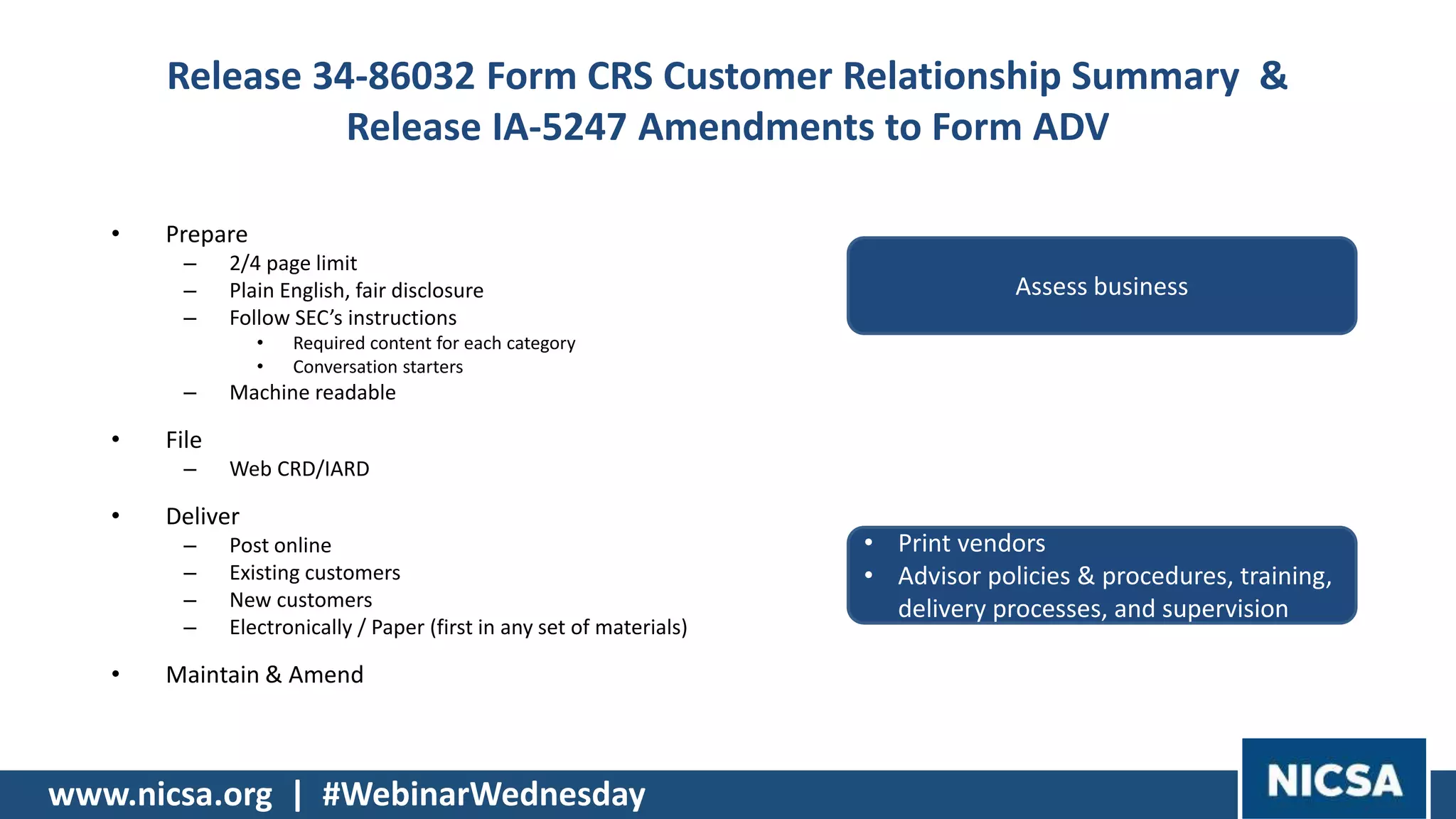 www.nicsa.org | #WebinarWednesday
Release 34-86032 Form CRS Customer Relationship Summary &
Release IA-5247 Amendments to Form ADV
• Prepare
– 2/4 page limit
– Plain English, fair disclosure
– Follow SEC’s instructions
• Required content for each category
• Conversation starters
– Machine readable
• File
– Web CRD/IARD
• Deliver
– Post online
– Existing customers
– New customers
– Electronically / Paper (first in any set of materials)
• Maintain & Amend
Assess business
• Print vendors
• Advisor policies & procedures, training,
delivery processes, and supervision
 