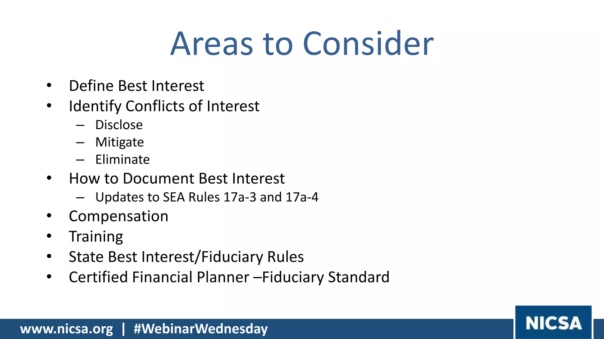 www.nicsa.org | #WebinarWednesday
Areas to Consider
• Define Best Interest
• Identify Conflicts of Interest
– Disclose
– Mitigate
– Eliminate
• How to Document Best Interest
– Updates to SEA Rules 17a-3 and 17a-4
• Compensation
• Training
• State Best Interest/Fiduciary Rules
• Certified Financial Planner –Fiduciary Standard
 