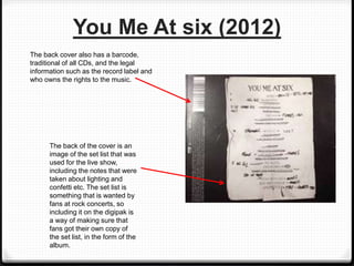 You Me At six (2012)
The back of the cover is an
image of the set list that was
used for the live show,
including the notes that were
taken about lighting and
confetti etc. The set list is
something that is wanted by
fans at rock concerts, so
including it on the digipak is
a way of making sure that
fans got their own copy of
the set list, in the form of the
album.
The back cover also has a barcode,
traditional of all CDs, and the legal
information such as the record label and
who owns the rights to the music.
 