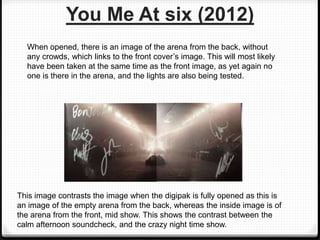 When opened, there is an image of the arena from the back, without
any crowds, which links to the front cover’s image. This will most likely
have been taken at the same time as the front image, as yet again no
one is there in the arena, and the lights are also being tested.
This image contrasts the image when the digipak is fully opened as this is
an image of the empty arena from the back, whereas the inside image is of
the arena from the front, mid show. This shows the contrast between the
calm afternoon soundcheck, and the crazy night time show.
You Me At six (2012)
 