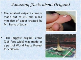 Amazing Facts about Origami
• The smallest origami crane is
made out of 0.1 mm X 0.1
mm size of paper created by
Mr. Naito of Japan.

•

The biggest origami crane
(215 feet wide) was made as
a part of World Peace Project
for children.
12

 