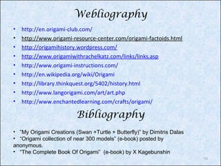 Webliography
•
•
•
•
•
•
•
•
•

http://en.origami-club.com/
http://www.origami-resource-center.com/origami-factoids.html
http://origamihistory.wordpress.com/
http://www.origamiwithrachelkatz.com/links/links.asp
http://www.origami-instructions.com/
http://en.wikipedia.org/wiki/Origami
http://library.thinkquest.org/5402/history.html
http://www.langorigami.com/art/art.php
http://www.enchantedlearning.com/crafts/origami/

Bibliography
• ”My Origami Creations (Swan +Turtle + Butterfly)” by Dimitris Dalas
• “Origami collection of near 300 models” (e-book) posted by
anonymous.
• “The Complete Book Of Origami” (e-book) by X Kagebunshin
15

 