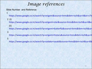 Image references
Slide Number and Reference
1

https://www.google.co.in/search?q=origami&source=lnms&tbm=isch&sa=X&ei=v7V
2 (i)
https://www.google.co.in/search?q=origami+star&source=lnms&tbm=isch&sa=X&ei
(ii)
https://www.google.co.in/search?q=origami+butterfly&source=lnms&tbm=isch&sa=
3
https://www.google.co.in/search?q=origami+history&source=lnms&tbm=isch&sa=X&
5
https://www.google.co.in/search?q=sadako+sasaki&source=lnms&tbm=isch&sa=X&

16

 