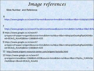 Image references
Slide Number and Reference

6

https://www.google.co.in/search?q=noshi&source=lnms&tbm=isch&sa=X&ei=ULdqUqiULMW

7

https://www.google.co.in/search?q=akira+yoshizawa&source=lnms&tbm=isch&sa=X&ei=Brhq

8 https://www.google.co.in/search?

q=types+of+paper+origami&source=lnms&tbm=isch&sa=X&ei=nbhqUpiIOoa4rgflqoGADA&v
ed=0CAcQ_AUoAQ&biw=1366&bih=633

9 https://www.google.co.in/search?

q=types+of+paper+origami&source=lnms&tbm=isch&sa=X&ei=nbhqUpiIOoa4rgflqoGADA&v
ed=0CAcQ_AUoAQ&biw=1366&bih=633

12 http://www.origami-resource-center.com/origami-factoids.html
13 https://www.google.co.in/search?

q=origami+crane&biw=1366&bih=633&source=lnms&tbm=isch&sa=X&ei=I7lqUtu_FcWHrQe
r3oA4&sqi=2&ved=0CAcQ_AUoAQ
17

 