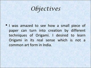 Objectives
 I was amazed to see how a small piece of
paper can turn into creation by different
techniques of Origami. I desired to learn
Origami in its real sense which is not a
common art form in India.

2

 