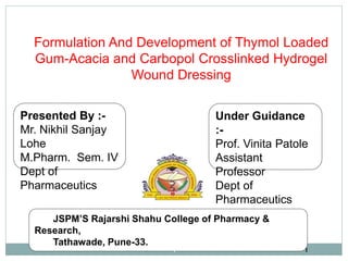 Presented By :-
Mr. Nikhil Sanjay
Lohe
M.Pharm. Sem. IV
Dept of
Pharmaceutics
Under Guidance
:-
Prof. Vinita Patole
Assistant
Professor
Dept of
Pharmaceutics
JSPM’S Rajarshi Shahu College of Pharmacy &
Research,
Tathawade, Pune-33.
11
Formulation And Development of Thymol Loaded
Gum-Acacia and Carbopol Crosslinked Hydrogel
Wound Dressing
 