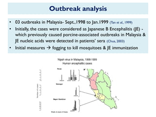 Outbreak analysis
• 03 outbreaks in Malaysia- Sept.,1998 to Jan.1999 (Tan et al., 1999)
• Initially, the cases were considered as Japanese B Encephalitis (JE) -
which previously caused porcine-associated outbreaks in Malaysia &
JE nucleic acids were detected in patients‟ sera (Chua, 2003)
• Initial measures  fogging to kill mosquitoes & JE immunization
 