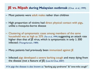 JE vs. Nipah during Malaysian outbreak (Chua et al., 1999)
– Most patients were adult males rather than children
– High proportion of victims had direct physical contact with pigs,
unlike a mosquito-borne disease
– Clustering of symptomatic cases among members of the same
household was as high as 33% (Tan et al., 1999) suggesting an attack rate
higher than that of JE virus, which is symptomatic in only 1: 300
infected (Thongcharoen, 1989)
– Many patients had previously been immunized against JE
– Infected pigs developed a severe barking cough and many dying from
the disease (not a feature of JE) (Looi & Chua, 2007)
# In pigs the disease is also known as „„barking pig syndrome‟‟ & „„one-mile cough‟‟
 