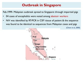 Outbreak in Singapore
Feb.1999- Malaysian outbreak spread to Singapore through imported pigs
• 04 cases of encephalitis were noted among abattoir workers
• NiV was identified by RT-PCR in CSF/ tissue of patient & the sequence
was found to be identical to sequences from Malaysian cases and pigs
(Chew et al., 2000)
 
