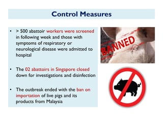 Control Measures
• > 500 abattoir workers were screened
in following week and those with
symptoms of respiratory or
neurological disease were admitted to
hospital
• The 02 abattoirs in Singapore closed
down for investigations and disinfection
• The outbreak ended with the ban on
importation of live pigs and its
products from Malaysia
 