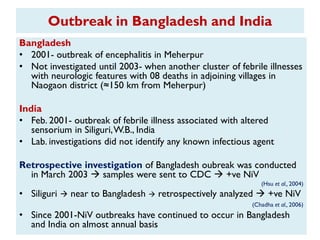 Outbreak in Bangladesh and India
Bangladesh
• 2001- outbreak of encephalitis in Meherpur
• Not investigated until 2003- when another cluster of febrile illnesses
with neurologic features with 08 deaths in adjoining villages in
Naogaon district (≈150 km from Meherpur)
India
• Feb. 2001- outbreak of febrile illness associated with altered
sensorium in Siliguri,W.B., India
• Lab. investigations did not identify any known infectious agent
Retrospective investigation of Bangladesh oubreak was conducted
in March 2003  samples were sent to CDC  +ve NiV
(Hsu et al., 2004)
• Siliguri  near to Bangladesh  retrospectively analyzed  +ve NiV
(Chadha et al., 2006)
• Since 2001-NiV outbreaks have continued to occur in Bangladesh
and India on almost annual basis
 