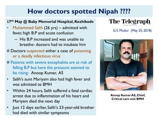 How doctors spotted Nipah ????
G.S. Mudur (May 25, 2018)
Anoop Kumar AS, Chief,
Critical care unit BMH
17th May @ Baby Memorial Hospital, Kozhikode
• Muhammed Salih (26 yrs) – admitted with
fever, high B.P and acute confusion
– His B.P increased and was unable to
breathe- doctors had to intubate him
# Doctors suspected either a case of poisoning
or a deadly infectious virus
# Patients with severe encephalitis are at risk of
falling B.P but here the pressure seemed to
be rising- Anoop Kumar, AS
• Salih's aunt Mariyam also had high fever and
was admitted to BMH
• Within 24 hours, Salih suffered a fatal cardiac
arrest due to inflammation of his heart and
Mariyam died the next day
• Just 12 days earlier, Salih's 23-year-old brother
had died with similar symptoms
 