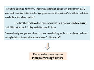 “Nothing seemed to work.There was another patient in the family (a 50-
year-old woman) with similar symptoms, and the patient's brother had died
similarly a few days earlier”
The brother, believed to have been the first patient (Index case),
had fallen sick on 2nd May and died on 5th May
"Immediately, we got on alert that we are dealing with some abnormal viral
encephalitis; it is not the normal one," - Kumar AS
The samples were sent to
Manipal virology centre
 
