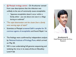 Arunkumar G.
Head Manipal Center forVirus
Research
• @ Manipal virology centre – Dr Arunkumar sensed
from case descriptions that the infection was
unlikely to be one of commonly cause encephalitis
• “Japanese encephalitis doesn't occur within a
family, either - you see about one case in a village
during an outbreak"
• "The rapid deterioration and the cluster from a family
were warning signs of nipah“
• Scientists at Manipal screened Salih's samples for 35
common agents of encephalitis and found Nipah +ve
• The findings were confirmed by independent analysis
by National Institute ofVirology, Pune, which arrived
on May 20.
• NIV is now undertaking full genome sequencing and
isolating the virus in its state-of-the-art Biosafety
Level 4 lab
 
