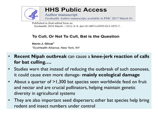 • Recent Nipah outbreak can cause a knee-jerk reaction of calls
for bat culling….
• Studies warn that instead of reducing the outbreak of such zoonoses,
it could cause even more damage- mainly ecological damage
• About a quarter of >1,300 bat species seen worldwide feed on fruit
and nectar and are crucial pollinators, helping maintain genetic
diversity in agricultural systems
• They are also important seed dispersers; other bat species help bring
rodent and insect numbers under control
 