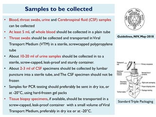 Samples to be collected
Standard Triple Packaging
• Blood, throat swabs, urine and Cerebrospinal fluid (CSF) samples
can be collected
• At least 5 mL of whole blood should be collected in a plain tube
• Throat swabs should be collected and transported inViral
Transport Medium (VTM) in a sterile, screwcapped polypropylene
tube
• About 10-20 ml of urine samples should be collected in to a
sterile, screw-capped, leak-proof and sturdy container.
• About 2-3 ml of CSF specimens should be collected by lumbar
puncture into a sterile tube, and The CSF specimen should not be
frozen
• Samples for PCR testing should preferably be sent in dry ice, or
at -20°C, using hard-frozen gel packs
• Tissue biopsy specimens, if available, should be transported in a
screw-capped, leak-proof container with a small volume ofViral
Transport Medium, preferably in dry ice or at -20°C.
Guidelines,NIV, May-2018
 