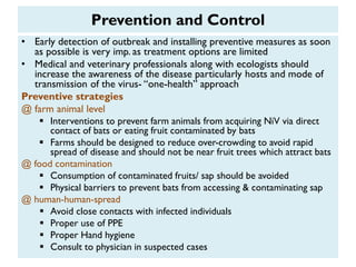 Prevention and Control
• Early detection of outbreak and installing preventive measures as soon
as possible is very imp. as treatment options are limited
• Medical and veterinary professionals along with ecologists should
increase the awareness of the disease particularly hosts and mode of
transmission of the virus- “one-health” approach
Preventive strategies
@ farm animal level
 Interventions to prevent farm animals from acquiring NiV via direct
contact of bats or eating fruit contaminated by bats
 Farms should be designed to reduce over-crowding to avoid rapid
spread of disease and should not be near fruit trees which attract bats
@ food contamination
 Consumption of contaminated fruits/ sap should be avoided
 Physical barriers to prevent bats from accessing & contaminating sap
@ human-human-spread
 Avoid close contacts with infected individuals
 Proper use of PPE
 Proper Hand hygiene
 Consult to physician in suspected cases
 