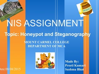 NIS ASSIGNMENT
Topic: Honeypot and Steganography
Date:08/08/2015
Made By:
Preeti Kumari
Sushma Bhat
MOUNT CARMEL COLLEGE
DEPARTMENT OF MCA
 