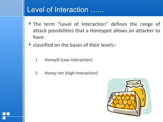 page 1512/10/07 Presentation
Level of Interaction …...
The term “Level of Interaction” defines the range of
attack possibilities that a Honeypot allows an attacker to
have.
classified on the bases of their levels:-
1. HoneyD (Low-Interaction)
2. Honey net (High-Interaction)
 
