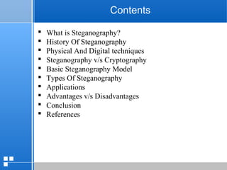 page 2212/10/07 Presentation
Contents
 What is Steganography?
 History Of Steganography
 Physical And Digital techniques
 Steganography v/s Cryptography
 Basic Steganography Model
 Types Of Steganography
 Applications
 Advantages v/s Disadvantages
 Conclusion
 References
 