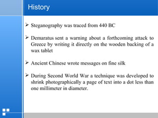 page 2312/10/07 Presentation
History
 Steganography was traced from 440 BC
 Demaratus sent a warning about a forthcoming attack to
Greece by writing it directly on the wooden backing of a
wax tablet
 Ancient Chinese wrote messages on fine silk
 During Second World War a technique was developed to
shrink photographically a page of text into a dot less than
one millimeter in diameter.
 