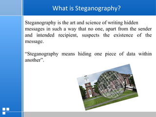 page 2412/10/07 Presentation
What is Steganography?
What is Steganography?
Steganography is the art and science of writing hidden
messages in such a way that no one, apart from the sender
and intended recipient, suspects the existence of the
message.
“Steganography means hiding one piece of data within
another”.
 