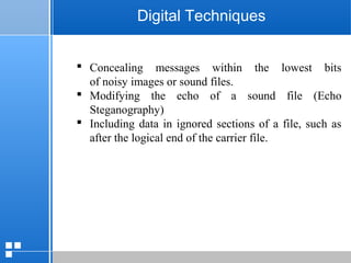 page 2712/10/07 Presentation
Digital Techniques
 Concealing messages within the lowest bits
of noisy images or sound files.
 Modifying the echo of a sound file (Echo
Steganography)
 Including data in ignored sections of a file, such as
after the logical end of the carrier file.
 