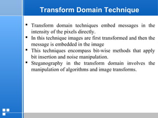 page 3412/10/07 Presentation
Transform Domain Technique
 Transform domain techniques embed messages in the
intensity of the pixels directly.
 In this technique images are first transformed and then the
message is embedded in the image
 This techniques encompass bit-wise methods that apply
bit insertion and noise manipulation.
 Steganography in the transform domain involves the
manipulation of algorithms and image transforms.
 