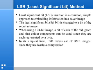 page 3512/10/07 Presentation
LSB [Least Significant bit] Method
 Least significant bit (LSB) insertion is a common, simple
approach to embedding information in a cover image
 The least significant bit (8th bit) is changed to a bit of the
secret message
 When using a 24-bit image, a bit of each of the red, green
and blue colour components can be used, since they are
each represented by a byte.
 In its simplest form, LSB makes use of BMP images,
since they use lossless compression
 