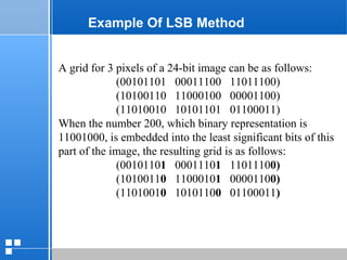 page 3612/10/07 Presentation
Example Of LSB Method
A grid for 3 pixels of a 24-bit image can be as follows:
(00101101 00011100 11011100)
(10100110 11000100 00001100)
(11010010 10101101 01100011)
When the number 200, which binary representation is
11001000, is embedded into the least significant bits of this
part of the image, the resulting grid is as follows:
(00101101 00011101 11011100)
(10100110 11000101 00001100)
(11010010 10101100 01100011)
 