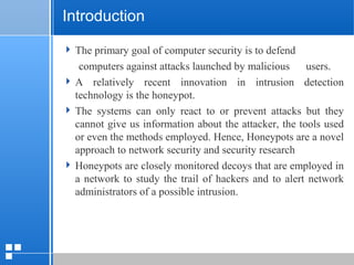 page 412/10/07 Presentation
Introduction
 The primary goal of computer security is to defend
computers against attacks launched by malicious users.
 A relatively recent innovation in intrusion detection
technology is the honeypot.
 The systems can only react to or prevent attacks but they
cannot give us information about the attacker, the tools used
or even the methods employed. Hence, Honeypots are a novel
approach to network security and security research
 Honeypots are closely monitored decoys that are employed in
a network to study the trail of hackers and to alert network
administrators of a possible intrusion.
 