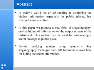 page 4612/10/07 Presentation
 In today’s world the art of sending & displaying the
hidden information especially in public places, has
received more attention.
 In this paper we propose a new form of steganography,
on-line hiding of information on the output screens of the
instrument. This method can be used for announcing a
secret message in public place.
 Private marking system using symmetric key
steganography technique and LSB technique is used here
for hiding the secret information.
Abstract
 