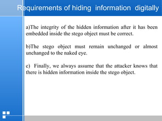 page 4812/10/07 Presentation
Requirements of hiding information digitally
a)The integrity of the hidden information after it has been
embedded inside the stego object must be correct.
b)The stego object must remain unchanged or almost
unchanged to the naked eye.
c) Finally, we always assume that the attacker knows that
there is hidden information inside the stego object.
 