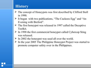page 512/10/07 Presentation
 The concept of Honeypots was first described by Clifford Stoll
in 1990.
 It began with two publications, “The Cuckoos Egg” and “An
Evening with Breford”.
 The first honeypot was released in 1997 called the Deceptive
Toolkit.
 In 1998 the first commercial honeypot called Cybercop Sting
was released.
 In 2002 the honeypot was used all over the world.
 In the year 2005 The Philippine Honeypot Project was started to
promote computer safety over in the Philippines.
History
 
