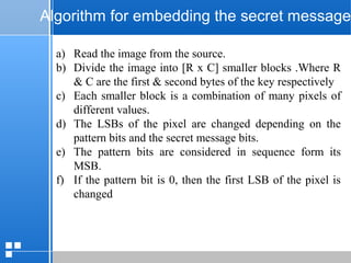 page 5212/10/07 Presentation
Algorithm for embedding the secret message
a) Read the image from the source.
b) Divide the image into [R x C] smaller blocks .Where R
& C are the first & second bytes of the key respectively
c) Each smaller block is a combination of many pixels of
different values.
d) The LSBs of the pixel are changed depending on the
pattern bits and the secret message bits.
e) The pattern bits are considered in sequence form its
MSB.
f) If the pattern bit is 0, then the first LSB of the pixel is
changed
 