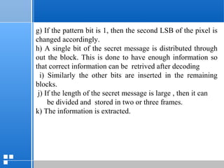 page 5312/10/07 Presentation
g) If the pattern bit is 1, then the second LSB of the pixel is
changed accordingly.
h) A single bit of the secret message is distributed through
out the block. This is done to have enough information so
that correct information can be retrived after decoding
i) Similarly the other bits are inserted in the remaining
blocks.
j) If the length of the secret message is large , then it can
be divided and stored in two or three frames.
k) The information is extracted.
 