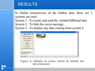 page 5512/10/07 Presentation
RESULTS
In Online transmission of the hidden data, there are 3
systems are used
System 1 : To create and send the normal billboard data
System 2 : To hide the secret message .
System 3 : To display any data coming from system 2.
 