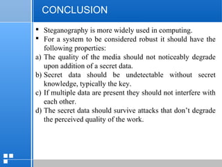 page 5812/10/07 Presentation
CONCLUSION
 Steganography is more widely used in computing.
 For a system to be considered robust it should have the
following properties:
a) The quality of the media should not noticeably degrade
upon addition of a secret data.
b) Secret data should be undetectable without secret
knowledge, typically the key.
c) If multiple data are present they should not interfere with
each other.
d) The secret data should survive attacks that don’t degrade
the perceived quality of the work.
 