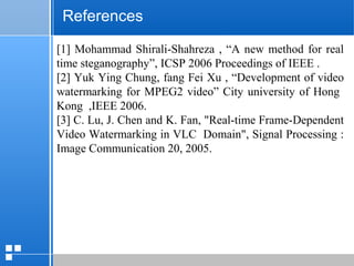 page 5912/10/07 Presentation
References
[1] Mohammad Shirali-Shahreza , “A new method for real
time steganography”, ICSP 2006 Proceedings of IEEE .
[2] Yuk Ying Chung, fang Fei Xu , “Development of video
watermarking for MPEG2 video” City university of Hong
Kong ,IEEE 2006.
[3] C. Lu, J. Chen and K. Fan, "Real-time Frame-Dependent
Video Watermarking in VLC Domain", Signal Processing :
Image Communication 20, 2005.
 