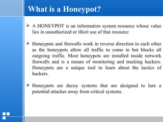 page 612/10/07 Presentation
 A HONEYPOT is an information system resource whose value
lies in unauthorized or illicit use of that resource
 Honeypots and firewalls work in reverse direction to each other
as the honeypots allow all traffic to come in but blocks all
outgoing traffic. Most honeypots are installed inside network
firewalls and is a means of monitoring and tracking hackers.
Honeypots are a unique tool to learn about the tactics of
hackers.
 Honeypots are decoy systems that are designed to lure a
potential attacker away from critical systems.
What is a Honeypot?
 
