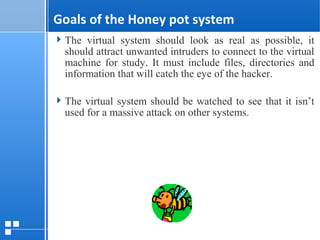 page 712/10/07 Presentation
Goals of the Honey pot system
The virtual system should look as real as possible, it
should attract unwanted intruders to connect to the virtual
machine for study. It must include files, directories and
information that will catch the eye of the hacker.
The virtual system should be watched to see that it isn’t
used for a massive attack on other systems.
 