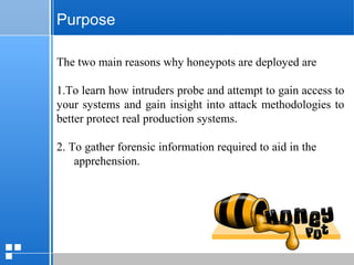 page 812/10/07 Presentation
Purpose
The two main reasons why honeypots are deployed are
1.To learn how intruders probe and attempt to gain access to
your systems and gain insight into attack methodologies to
better protect real production systems.
2. To gather forensic information required to aid in the
apprehension.
 